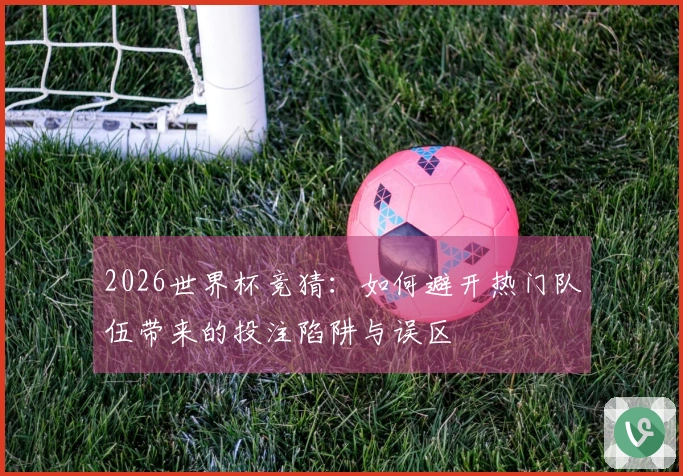 2026世界杯竞猜：如何避开热门队伍带来的投注陷阱与误区