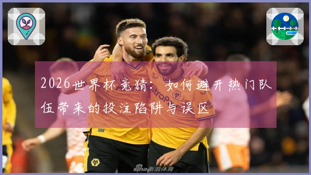 2026世界杯竞猜：如何避开热门队伍带来的投注陷阱与误区