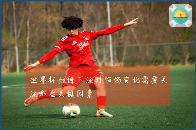 世界杯如何下注时临场变化需要关注哪些关键因素