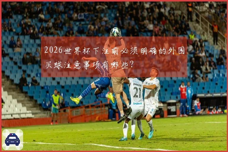 2026世界杯下注前必须明确的外围买球注意事项有哪些？