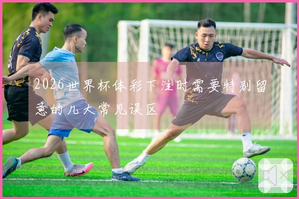 2026世界杯体彩下注时需要特别留意的几大常见误区
